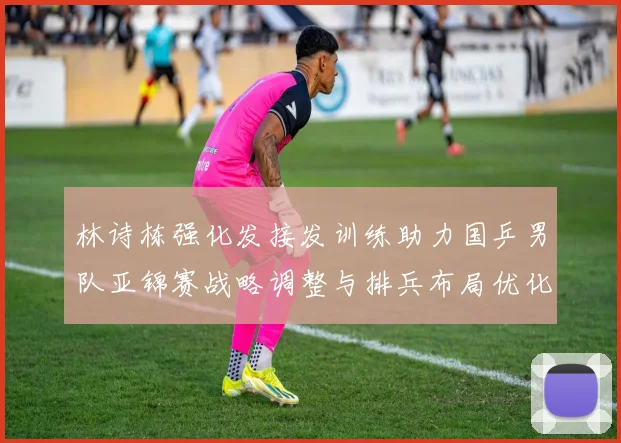 林诗栋强化发接发训练助力国乒男队亚锦赛战略调整与排兵布局优化