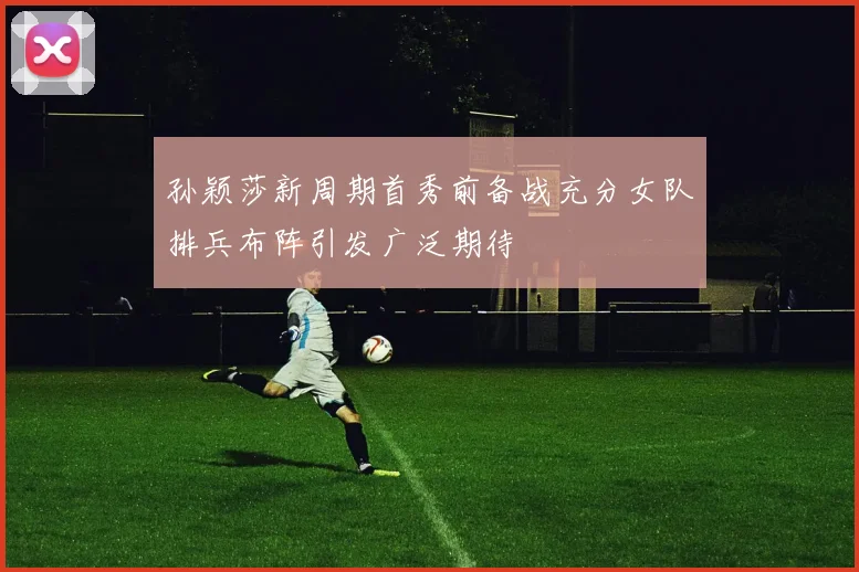 孙颖莎新周期首秀前备战充分女队排兵布阵引发广泛期待