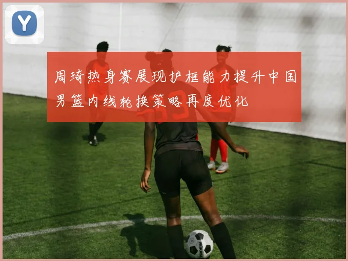 周琦热身赛展现护框能力提升中国男篮内线轮换策略再度优化